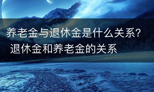 养老金与退休金是什么关系？ 退休金和养老金的关系