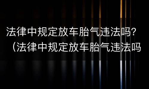 法律中规定放车胎气违法吗？（法律中规定放车胎气违法吗为什么）