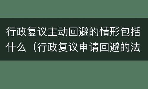 行政复议主动回避的情形包括什么（行政复议申请回避的法律规定）