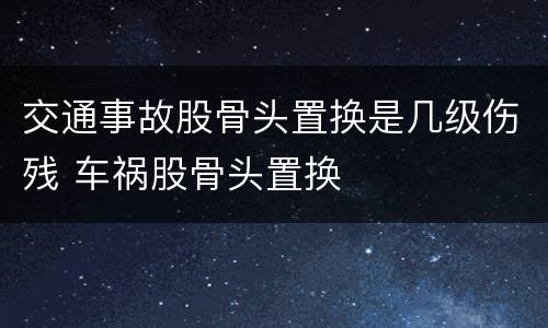 交通事故股骨头置换是几级伤残 车祸股骨头置换
