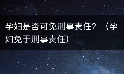 孕妇是否可免刑事责任？（孕妇免于刑事责任）