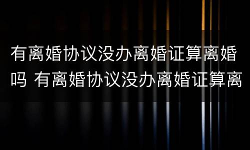 有离婚协议没办离婚证算离婚吗 有离婚协议没办离婚证算离婚吗怎么办