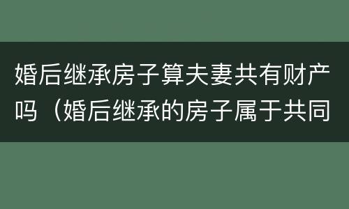 婚后继承房子算夫妻共有财产吗（婚后继承的房子属于共同财产吗）