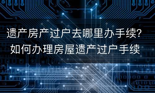 遗产房产过户去哪里办手续？ 如何办理房屋遗产过户手续
