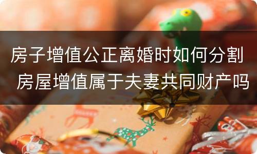 房子增值公正离婚时如何分割 房屋增值属于夫妻共同财产吗
