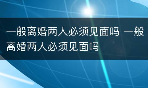 一般离婚两人必须见面吗 一般离婚两人必须见面吗