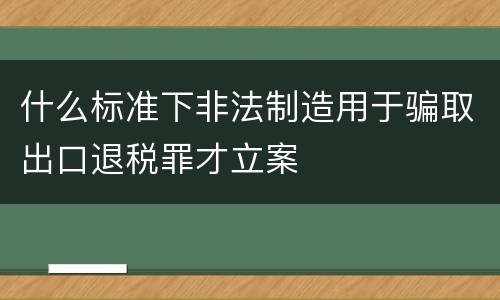 什么标准下非法制造用于骗取出口退税罪才立案