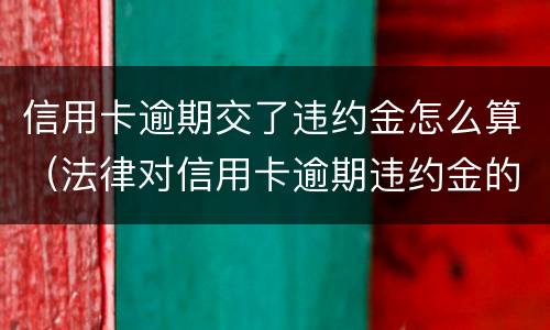 信用卡逾期交了违约金怎么算（法律对信用卡逾期违约金的规定）