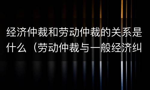 经济仲裁和劳动仲裁的关系是什么（劳动仲裁与一般经济纠纷仲裁的区别）