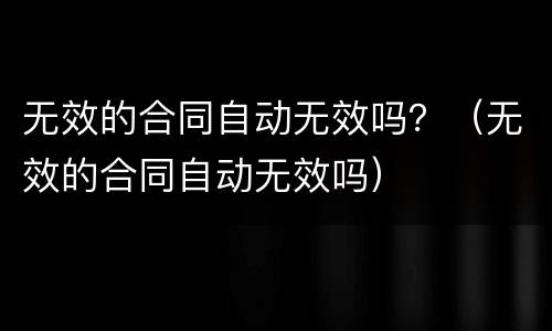 无效的合同自动无效吗？（无效的合同自动无效吗）