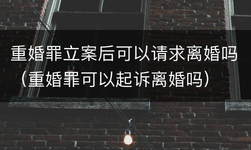 重婚罪立案后可以请求离婚吗（重婚罪可以起诉离婚吗）