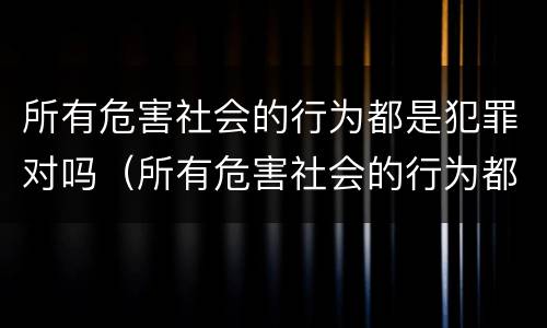 所有危害社会的行为都是犯罪对吗（所有危害社会的行为都是犯罪吗?）