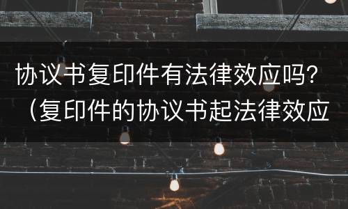 协议书复印件有法律效应吗？（复印件的协议书起法律效应吗?）