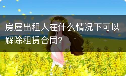 房屋出租人在什么情况下可以解除租赁合同？