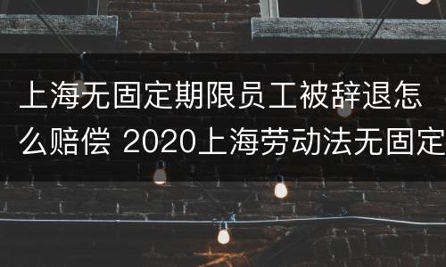 上海无固定期限员工被辞退怎么赔偿 2020上海劳动法无固定期劳动合同