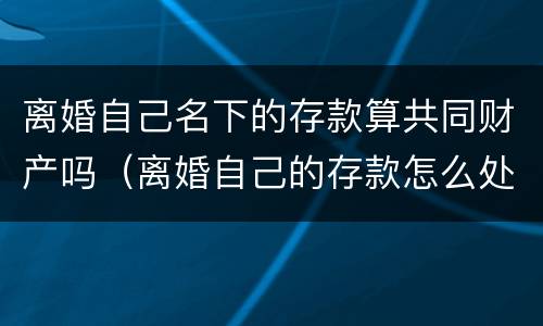 离婚自己名下的存款算共同财产吗（离婚自己的存款怎么处理）