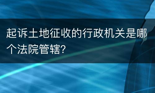 起诉土地征收的行政机关是哪个法院管辖？
