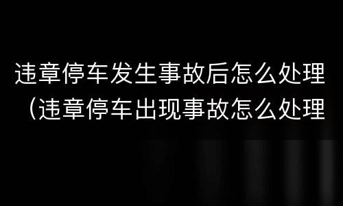 违章停车发生事故后怎么处理（违章停车出现事故怎么处理）