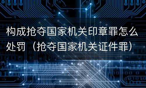 构成抢夺国家机关印章罪怎么处罚（抢夺国家机关证件罪）