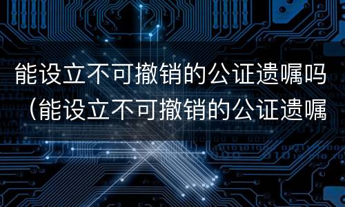 能设立不可撤销的公证遗嘱吗（能设立不可撤销的公证遗嘱吗）