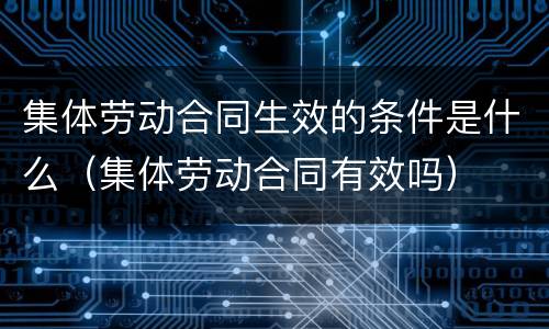 集体劳动合同生效的条件是什么（集体劳动合同有效吗）
