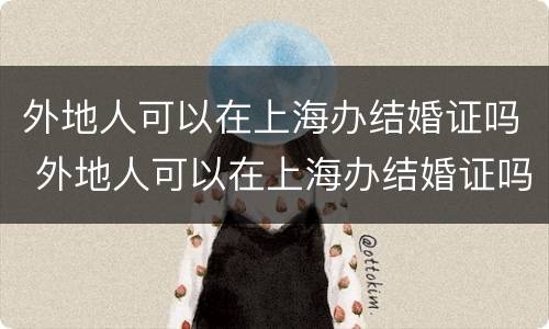 外地人可以在上海办结婚证吗 外地人可以在上海办结婚证吗