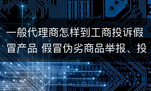一般代理商怎样到工商投诉假冒产品 假冒伪劣商品举报、投诉在哪个部门