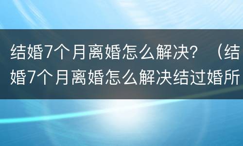 结婚7个月离婚怎么解决？（结婚7个月离婚怎么解决结过婚所以的事情不管不问）