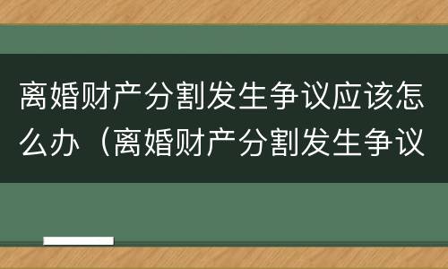 离婚财产分割发生争议应该怎么办（离婚财产分割发生争议应该怎么办呢）