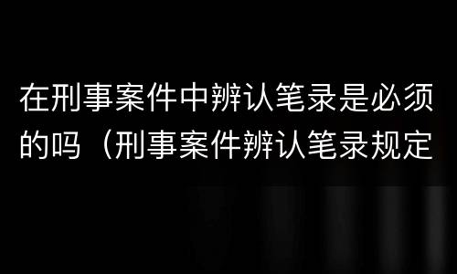 在刑事案件中辨认笔录是必须的吗（刑事案件辨认笔录规定）