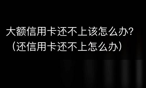 大额信用卡还不上该怎么办？（还信用卡还不上怎么办）