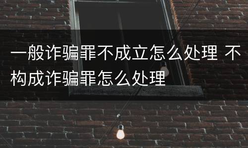 一般诈骗罪不成立怎么处理 不构成诈骗罪怎么处理