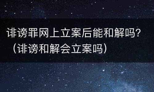 诽谤罪网上立案后能和解吗？（诽谤和解会立案吗）