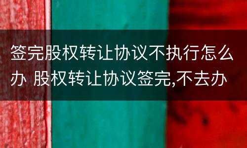 签完股权转让协议不执行怎么办 股权转让协议签完,不去办理怎么办