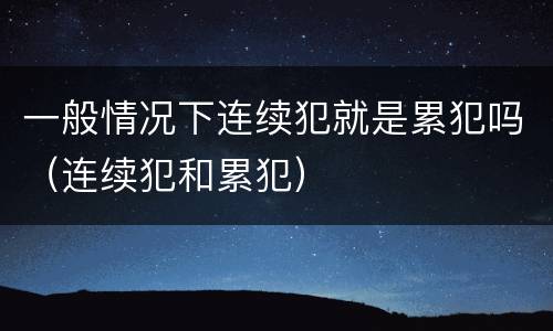 一般情况下连续犯就是累犯吗（连续犯和累犯）