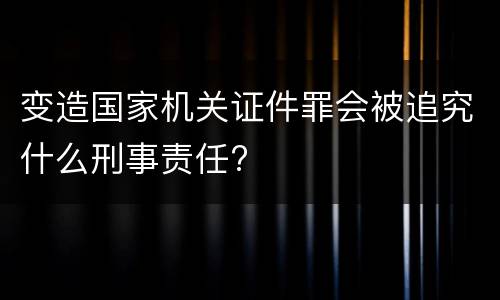 变造国家机关证件罪会被追究什么刑事责任?