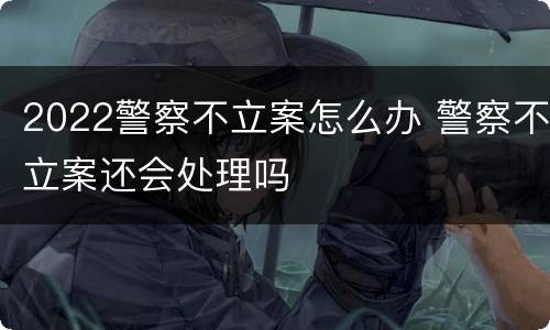 2022警察不立案怎么办 警察不立案还会处理吗