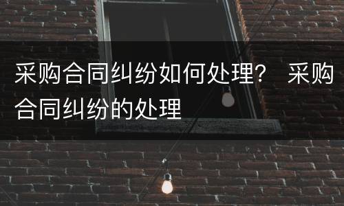 采购合同纠纷如何处理？ 采购合同纠纷的处理