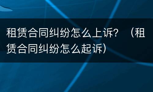 租赁合同纠纷怎么上诉？（租赁合同纠纷怎么起诉）