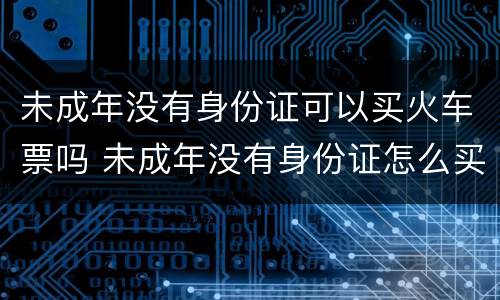未成年没有身份证可以买火车票吗 未成年没有身份证怎么买票坐火车