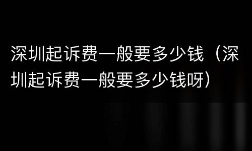 深圳起诉费一般要多少钱（深圳起诉费一般要多少钱呀）