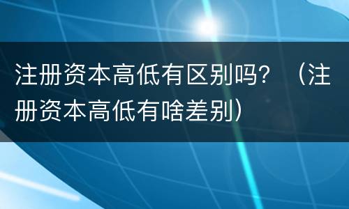 注册资本高低有区别吗？（注册资本高低有啥差别）