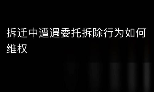 拆迁中遭遇委托拆除行为如何维权