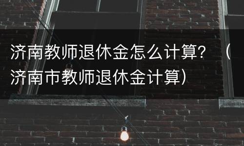 济南教师退休金怎么计算？（济南市教师退休金计算）