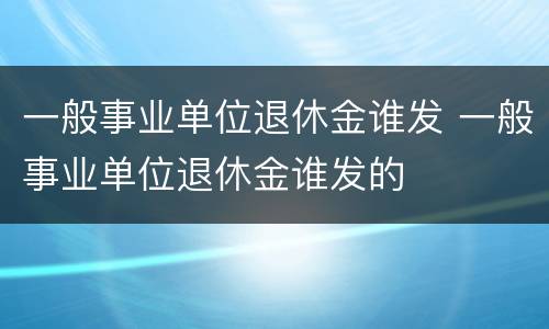 一般事业单位退休金谁发 一般事业单位退休金谁发的