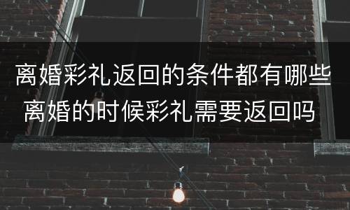 离婚彩礼返回的条件都有哪些 离婚的时候彩礼需要返回吗