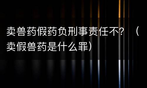 卖兽药假药负刑事责任不？（卖假兽药是什么罪）