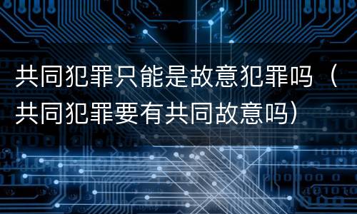 共同犯罪只能是故意犯罪吗（共同犯罪要有共同故意吗）