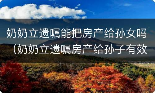奶奶立遗嘱能把房产给孙女吗（奶奶立遗嘱房产给孙子有效吗?）
