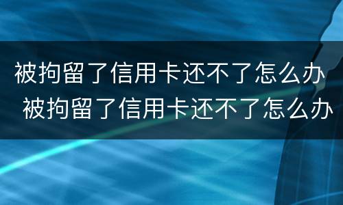 被拘留了信用卡还不了怎么办 被拘留了信用卡还不了怎么办呢